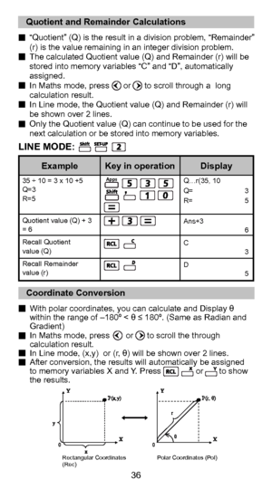Page 3624
36
  “Quotient” (Q) is the result in a division problem, “Remainder” (r) is the value remaining in an integer division problem.
  The calculated Quotient value (Q) and Remainder (r) will be  stored into memory variables “C” and “D”, automatically 
assigned.
  In Maths mode, press      or      to scroll through a  long  calculation result.
  In Line mode, the Quotient value (Q) and Remainder (r) will  be shown over 2 lines.
  Only the Quotient value (Q) can continue to be used for the  next calculation...