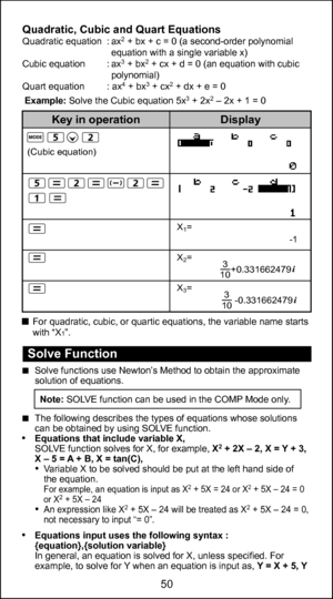 Page 5038
50
Quadratic, Cubic and Quart EquationsQuadratic equation  : ax2 + bx + c = 0 (a second-order polynomial 
equation with a single variable x)
Cubic equation  : ax
3 + bx2 + cx + d = 0 (an equation with cubic 
polynomial)
Quart equation   : ax
4 + bx3 + cx2 + dx + e = 0 
For quadratic, cubic, or quartic equations, the variable name starts 
with “X
1”.
Example: Solve the Cubic equation 5x
3 + 2x2 – 2x + 1 = 0
                                     
(Cubic equation)
X
1=
X
2=
X
3=
Display
Key in operation...