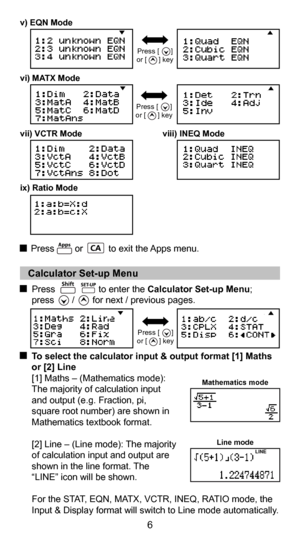Page 66
   Calculator Set-up Menu 
  Press                 to enter the Calculator Set-up Menu;   
press       /       for next / previous pages.
  To select the calculator input & output format [1] Maths 
or [2] Line 
  [1] Maths – (Mathematics mode): 
  The majority of calculation input 
  and output (e.g. Fraction, pi, 
  square root number) are shown in 
  Mathematics textbook format. 
  [2] Line – (Line mode): The majority  
  of calculation input and output are 
  shown in the line format. The 
  “LINE”...