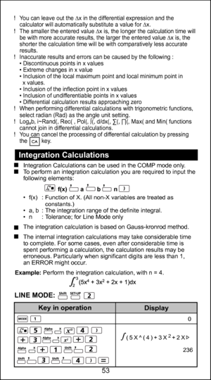 Page 5341
53
0
d/dx(sin(3X+30)
                         
0.02617993878
Display
Key in operation
   0
236
(5X^(4)+3X2+2X
  Integration Calculations 
Integration Calculations can be used in the COMP mode only.
  To perform an integration calculation you are required to input the  following elements:
                           f(x)        a        b        n   
• 
f(x)  : Function of X. (All non-X variables are treated as
     constants.)
•  a, b  : The integration range of the definite integral. 
•  n  :...