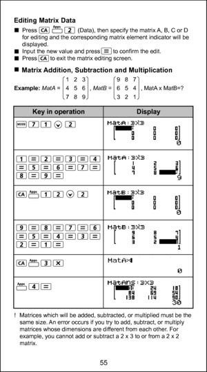 Page 5543
55
Editing Matrix Data  Press                         (Data), then specify the matrix A, B, C or D 
for editing and the corresponding matrix element indicator will be 
displayed. 
  Input the new value and press        to confirm the edit. 
  Press        to exit the matrix editing screen.
    Matrix Addition, Subtraction and Multiplication
Example: MatA =                  ,  MatB =                  , MatA x MatB=?
!  Matrices which will be added, subtracted, or multiplied must be the  same size. An...