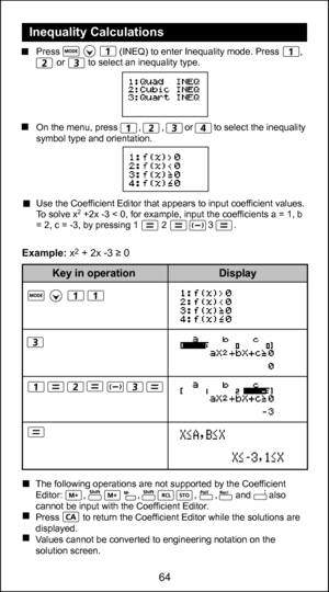 Page 6464
52
  Inequality Calculations
 
  Press                       (INEQ) to enter Inequality mode. Press        ,                           or         to select an inequality type.
     
  
  
  On the menu, press        ,        ,        or        to select the inequality  symbol type and orientation.
  Use the Coefficient Editor that appears to input coefficient values.
  To solve x
2 +2x -3 < 0, for example, input the coefficients a = 1, b 
= 2, c = -3, by pressing 1         2                3        ....