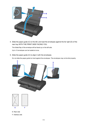 Page 1164.
Slide the paper guide (C) to the left, and load the envelopes against the far right (D) of the
rear tray WITH THE PRINT SIDE FACING YOU.
The folded flap of the envelope will be faced up on the left side.
Up to 10 envelopes can be loaded at once.
5.
Slide the paper guide (C) to align it with the envelopes.
Do not slide the paper guide too hard against the envelopes. The envelopes may not be fed properly.
E: Rear side
F: Address side
116 