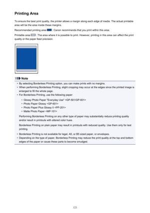 Page 123Printing AreaTo ensure the best print quality, the printer allows a margin along each edge of media. The actual printable
area will be the area inside these margins.
Recommended printing area 
 : Canon recommends that you print within this area.
Printable area 
 : The area where it is possible to print. However, printing in this area can affect the print
quality or the paper feed precision.
Note
