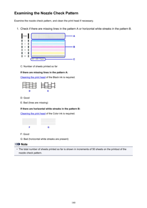 Page 140Examining the Nozzle Check PatternExamine the nozzle check pattern, and clean the print head if necessary.1.
Check if there are missing lines in the pattern A or horizontal white streaks in the pattern B.
C: Number of sheets printed so far
If there are missing lines in the pattern A:
Cleaning the print head  of the Black ink is required.
D: Good
E: Bad (lines are missing)
If there are horizontal white streaks in the pattern B:
Cleaning the print head  of the Color ink is required.
F: Good
G: Bad...
