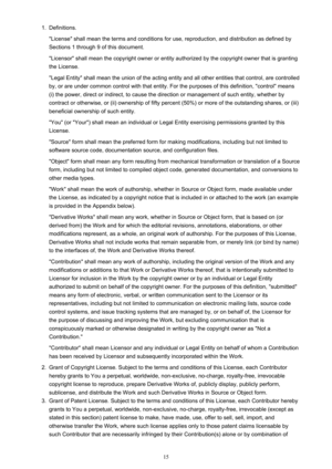 Page 151.Definitions.
"License" shall mean the terms and conditions for use, reproduction, and distribution as defined by Sections 1 through 9 of this document.
"Licensor" shall mean the copyright owner or entity authorized by the copyright owner that is granting
the License.
"Legal Entity" shall mean the union of the acting entity and all other entities that control, are controlled
by, or are under common control with that entity. For the purposes of this definition, "control"...