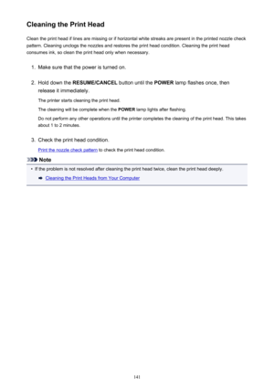 Page 141Cleaning the Print HeadClean the print head if lines are missing or if horizontal white streaks are present in the printed nozzle checkpattern. Cleaning unclogs the nozzles and restores the print head condition. Cleaning the print head
consumes ink, so clean the print head only when necessary.1.
Make sure that the power is turned on.
2.
Hold down the  RESUME/CANCEL  button until the POWER lamp flashes once, then
release it immediately.
The printer starts cleaning the print head. The cleaning will be...