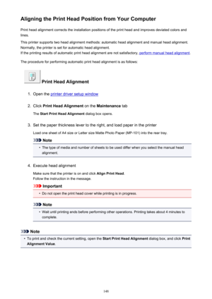 Page 148Aligning the Print Head Position from Your ComputerPrint head alignment corrects the installation positions of the print head and improves deviated colors and
lines.
This printer supports two head alignment methods: automatic head alignment and manual head alignment.
Normally, the printer is set for automatic head alignment.
If the printing results of automatic print head alignment are not satisfactory, 
perform manual head alignment .
The procedure for performing automatic print head alignment is as...
