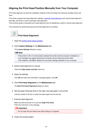 Page 149Aligning the Print Head Position Manually from Your ComputerPrint head alignment corrects the installation positions of the print head and improves deviated colors and
lines.
This printer supports two head alignment methods: 
automatic head alignment  and manual head alignment.
Normally, the printer is set for automatic head alignment. If the printing results of automatic print head alignment are not satisfactory, perform manual head alignment.
The procedure for performing manual print head alignment is...