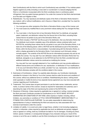 Page 16their Contribution(s) with the Work to which such Contribution(s) was submitted. If You institute patentlitigation against any entity (including a cross-claim or counterclaim in a lawsuit) alleging that the Work or a Contribution incorporated within the Work constitutes direct or contributory patent
infringement, then any patent licenses granted to You under this License for that Work shall terminate
as of the date such litigation is filed.4.
Redistribution. You may reproduce and distribute copies of the...