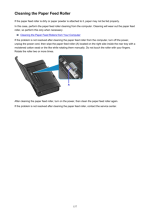 Page 157Cleaning the Paper Feed RollerIf the paper feed roller is dirty or paper powder is attached to it, paper may not be fed properly.
In this case, perform the paper feed roller cleaning from the computer. Cleaning will wear out the paper feed
roller, so perform this only when necessary.
Cleaning the Paper Feed Rollers from Your Computer
If the problem is not resolved after cleaning the paper feed roller from the computer, turn off the power,
unplug the power cord, then wipe the paper feed roller (A) located...