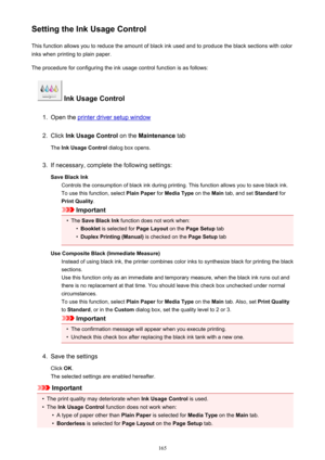 Page 165Setting the Ink Usage ControlThis function allows you to reduce the amount of black ink used and to produce the black sections with color
inks when printing to plain paper.
The procedure for configuring the ink usage control function is as follows:
 Ink Usage Control
1.
Open the printer driver setup window
2.
Click  Ink Usage Control  on the Maintenance  tab
The  Ink Usage Control  dialog box opens.
3.
If necessary, complete the following settings:
Save Black Ink Controls the consumption of black ink...