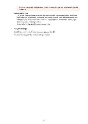 Page 171If an error message is displayed even though the same size that was set is loaded, clear the
check box.
Ink Drying Wait Time You can set the length of the printer rest time until printing of the next page begins. Moving the
slider to the right increases the pause time, and moving the slider to the left decreases the time. If the paper gets stained because the next page is ejected before the ink on the printed page
dries, increase the ink drying wait time. Reducing the ink drying wait time speeds up...