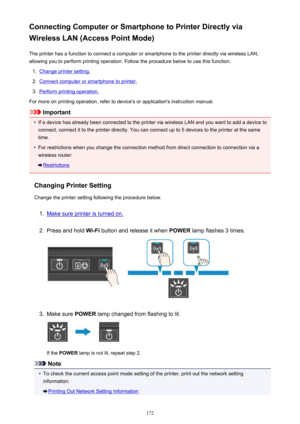 Page 172Connecting Computer or Smartphone to Printer Directly viaWireless LAN (Access Point Mode)
The printer has a function to connect a computer or smartphone to the printer directly via wireless LAN,
allowing you to perform printing operation. Follow the procedure below to use this function.1.
Change printer setting.
2.
Connect computer or smartphone to printer.
3.
Perform printing operation.
For more on printing operation, refer to device's or application's instruction manual.
Important
