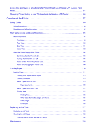 Page 3Connecting Computer or Smartphone to Printer Directly via Wireless LAN (Access PointMode). . . . . . . . . . . . . . . . . . . . . . . . . . . . . . . . . . . . . . . . . . . . . . . . . . . . . . . . . . . . . . . . .   84
Changing Printer Setting to Use Wireless LAN via Wireless LAN Router. . . . . . . . . . . . .   86
Overview of the Printer. . . . . . . . . . . . . . . . . . . . . . . . . . . . . . . . . . . . . . . . . . . .   87 Safety Guide. . . . . . . . . . . . . . . . . . . . . . . . . . . . ....