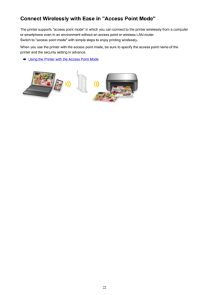 Page 22Connect Wirelessly with Ease in "Access Point Mode"The printer supports "access point mode" in which you can connect to the printer wirelessly from a computer
or smartphone even in an environment without an access point or wireless LAN router.
Switch to "access point mode" with simple steps to enjoy printing wirelessly.
When you use the printer with the access point mode, be sure to specify the access point name of the
printer and the security setting in advance.
Using the Printer...