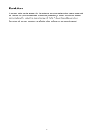 Page 251RestrictionsIf you use a printer over the wireless LAN, the printer may recognize nearby wireless systems, you should
set a network key (WEP or WPA/WPA2) to the access point to encrypt wireless transmission. Wireless
communication with a product that does not comply with the Wi-Fi standard cannot be guaranteed.
Connecting with too many computers may affect the printer performance, such as printing speed.251 