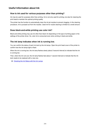 Page 254Useful Information about InkHow is ink used for various purposes other than printing?Ink may be used for purposes other than printing. Ink is not only used for printing, but also for cleaning the
print head to maintain the optimal printing quality.
The printer has the function to automatically clean the ink jet nozzles to prevent clogging. In the cleaning procedure, ink is pumped out from the nozzles. Used ink for nozzle cleaning is limited to a small amount.
Does black-and-white printing use color ink?...