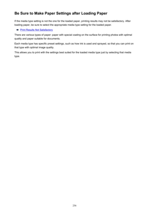 Page 256Be Sure to Make Paper Settings after Loading PaperIf the media type setting is not the one for the loaded paper, printing results may not be satisfactory. After
loading paper, be sure to select the appropriate media type setting for the loaded paper.
Print Results Not Satisfactory
There are various types of paper: paper with special coating on the surface for printing photos with optimal quality and paper suitable for documents.
Each media type has specific preset settings, such as how ink is used and...