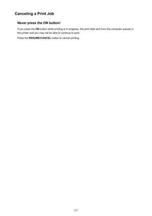 Page 257Canceling a Print JobNever press the ON button!
If you press the  ON button while printing is in progress, the print data sent from the computer queues in
the printer and you may not be able to continue to print.
Press the  RESUME/CANCEL  button to cancel printing.257 