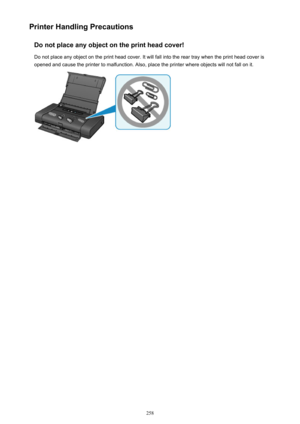 Page 258Printer Handling PrecautionsDo not place any object on the print head cover!
Do not place any object on the print head cover. It will fall into the rear tray when the print head cover is
opened and cause the printer to malfunction. Also, place the printer where objects will not fall on it.258 