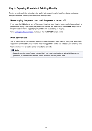 Page 259Key to Enjoying Consistent Printing QualityThe key to printing with the optimal printing quality is to prevent the print head from drying or clogging.Always observe the following rules for optimal printing quality.
Never unplug the power cord until the power is turned off!If you press the  ON button to turn off the power, the printer caps the print head (nozzles) automatically to
prevent from drying. If you unplug the power cord from the wall outlet before the  POWER lamp is not lit,
the print head will...