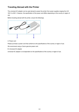 Page 263Traveling Abroad with the PrinterThe universal AC adapter can be used abroad to power the printer from power supplies ranging from AC100 V to 240 V. However, the specification of the power cord differs depending on the country or region of
use.
Before traveling abroad with the printer, ensure the followings.
A: Power cord
Please purchase a power cord that conforms to the specifications of the country or region of use.
We recommend using a Canon genuine power cord.
B: Universal AC adapter
Universal AC...