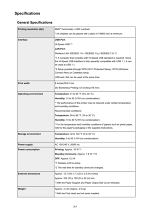 Page 265SpecificationsGeneral SpecificationsPrinting resolution (dpi)9600* (horizontal) x 2400 (vertical)
* Ink droplets can be placed with a pitch of 1/9600 inch at minimum.InterfaceUSB Port:
Hi-Speed USB *1
LAN Port:
Wireless LAN: IEEE802.11n / IEEE802.11g / IEEE802.11b *2 *1 A computer that complies with Hi-Speed USB standard is required. Sincethe Hi-Speed USB interface is fully upwardly compatible with USB 1.1, it can
be used at USB 1.1.
*2 Setup possible through WPS (Wi-Fi Protected Setup), WCN (Windows...