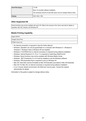 Page 267Hard Disk Space1.5 GB
Note: For bundled software installation.
The necessary amount of hard disk space may be changed without notice.DisplayXGA 1024 x 768
Other Supported OS
Some functions may not be available with each OS. Refer to the manual or the Canon web site for details on operation with iOS, Android, and Windows RT.
Mobile Printing Capability
Apple AirPrintGoogle Cloud PrintPIXMA Cloud Link
