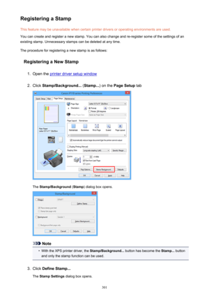 Page 301Registering a StampThis feature may be unavailable when certain printer drivers or operating environments are used.
You can create and register a new stamp. You can also change and re-register some of the settings of an
existing stamp. Unnecessary stamps can be deleted at any time.
The procedure for registering a new stamp is as follows:
Registering a New Stamp1.
Open the printer driver setup window
2.
Click  Stamp/Background...  (Stamp... ) on the Page Setup  tab
The Stamp/Background  (Stamp ) dialog...