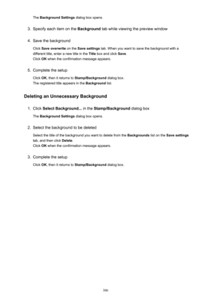 Page 306The Background Settings  dialog box opens.3.
Specify each item on the  Background tab while viewing the preview window
4.
Save the background
Click  Save overwrite  on the Save settings  tab. When you want to save the background with a
different title, enter a new title in the  Title box and click  Save.
Click  OK when the confirmation message appears.
5.
Complete the setup
Click  OK, then it returns to  Stamp/Background  dialog box.
The registered title appears in the  Background list.
Deleting an...