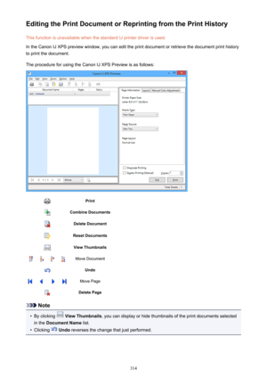 Page 314Editing the Print Document or Reprinting from the Print HistoryThis function is unavailable when the standard IJ printer driver is used.
In the Canon IJ XPS preview window, you can edit the print document or retrieve the document print history
to print the document.
The procedure for using the Canon IJ XPS Preview is as follows:PrintCombine DocumentsDelete DocumentReset DocumentsView ThumbnailsMove DocumentUndoMove PageDelete Page
Note
