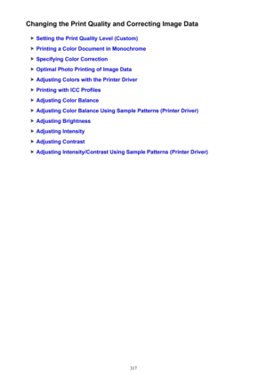 Page 317Changing the Print Quality and Correcting Image Data
Setting the Print Quality Level (Custom)
Printing a Color Document in Monochrome
Specifying Color Correction
Optimal Photo Printing of Image Data
Adjusting Colors with the Printer Driver
Printing with ICC Profiles
Adjusting Color Balance
Adjusting Color Balance Using Sample Patterns (Printer Driver)
Adjusting Brightness
Adjusting Intensity
Adjusting Contrast
Adjusting Intensity/Contrast Using Sample Patterns (Printer Driver)
317 