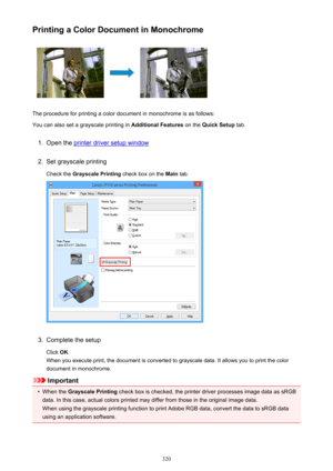 Page 320Printing a Color Document in Monochrome
The procedure for printing a color document in monochrome is as follows:
You can also set a grayscale printing in  Additional Features on the Quick Setup  tab.
1.
Open the printer driver setup window
2.
Set grayscale printing
Check the  Grayscale Printing  check box on the Main tab.
3.
Complete the setup
Click  OK.
When you execute print, the document is converted to grayscale data. It allows you to print the color
document in monochrome.
Important
