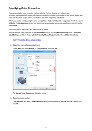 Page 322Specifying Color CorrectionYou can specify the color correction method suited to the type of document to be printed.
Normally, the printer driver adjusts the colors by using Canon Digital Photo Color so that data is printed with
color tints that most people prefer. This method is suitable for printing sRGB data.
When you want to print by using the color space (Adobe RGB or sRGB) of the image data effectively, select ICM  (ICC Profile Matching ). When you want to use an application software to specify a...