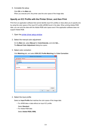 Page 3285.Complete the setup
Click  OK on the  Main tab.
When you execute print, the printer uses the color space of the image data.
Specify an ICC Profile with the Printer Driver, and then Print
Print from an application software that cannot identify input ICC profiles or does allow you to specify one by using the color space of the input ICC profile (sRGB) found in the data. When printing Adobe RGB
data, you can print the data with the Adobe RGB color space even if the application software does not
support...