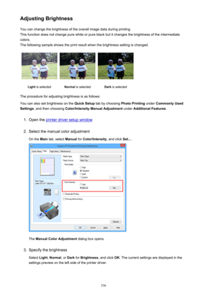 Page 336Adjusting BrightnessYou can change the brightness of the overall image data during printing.
This function does not change pure white or pure black but it changes the brightness of the intermediate
colors.
The following sample shows the print result when the brightness setting is changed.Light  is selectedNormal  is selectedDark is selected
The procedure for adjusting brightness is as follows:
You can also set brightness on the  Quick Setup tab by choosing  Photo Printing under Commonly Used
Settings ,...