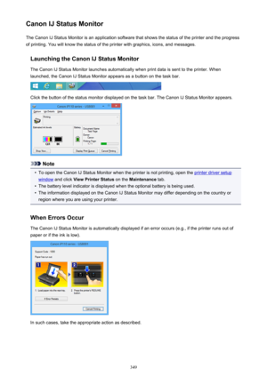 Page 349Canon IJ Status MonitorThe Canon IJ Status Monitor is an application software that shows the status of the printer and the progress
of printing. You will know the status of the printer with graphics, icons, and messages.
Launching the Canon IJ Status MonitorThe Canon IJ Status Monitor launches automatically when print data is sent to the printer. When
launched, the Canon IJ Status Monitor appears as a button on the task bar.
Click the button of the status monitor displayed on the task bar. The Canon IJ...