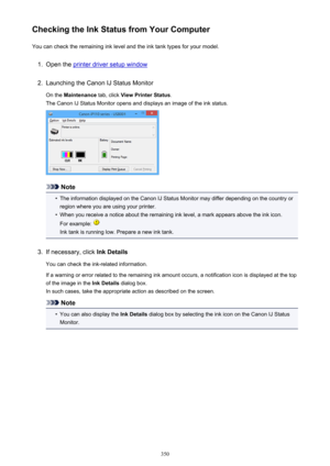 Page 350Checking the Ink Status from Your ComputerYou can check the remaining ink level and the ink tank types for your model.1.
Open the printer driver setup window
2.
Launching the Canon IJ Status Monitor
On the  Maintenance  tab, click View Printer Status .
The Canon IJ Status Monitor opens and displays an image of the ink status.
Note
