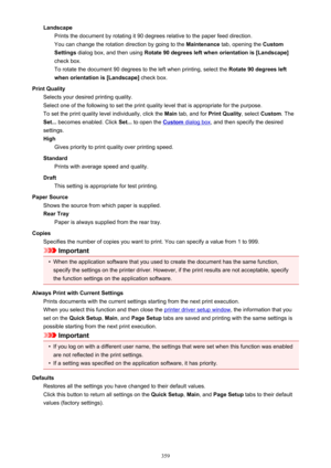 Page 359LandscapePrints the document by rotating it 90 degrees relative to the paper feed direction.
You can change the rotation direction by going to the  Maintenance tab, opening the  Custom
Settings  dialog box, and then using  Rotate 90 degrees left when orientation is [Landscape@
check box. To rotate the document 90 degrees to the left when printing, select the  Rotate 90 degrees left
when orientation is [Landscape@  check box.
Print Quality Selects your desired printing quality.
Select one of the following...