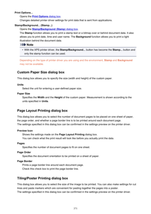 Page 371Print Options...Opens the 
Print Options dialog box .
Changes detailed printer driver settings for print data that is sent from applications.
Stamp/Background... (Stamp...) Opens the 
Stamp/Background (Stamp) dialog box .
The  Stamp  function allows you to print a stamp text or a bitmap over or behind document data. It also
allows you to print date, time and user name. The  Background function allows you to print a light
illustration behind the document data.
Note
