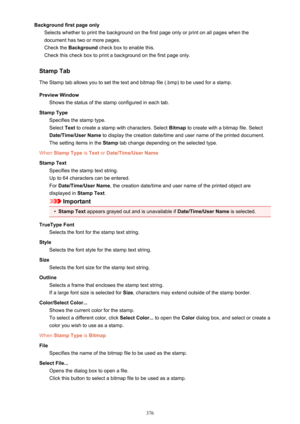 Page 376Background first page onlySelects whether to print the background on the first page only or print on all pages when thedocument has two or more pages.
Check the  Background  check box to enable this.
Check this check box to print a background on the first page only.
Stamp Tab The Stamp tab allows you to set the text and bitmap file (.bmp) to be used for a stamp.
Preview Window Shows the status of the stamp configured in each tab.
Stamp Type Specifies the stamp type.
Select  Text to create a stamp with...