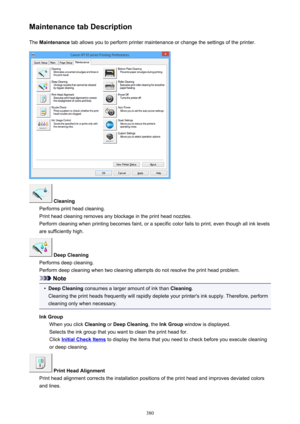 Page 380Maintenance tab DescriptionThe  Maintenance  tab allows you to perform printer maintenance or change the settings of the printer.
 Cleaning
Performs print head cleaning.
Print head cleaning removes any blockage in the print head nozzles.
Perform cleaning when printing becomes faint, or a specific color fails to print, even though all ink levels are sufficiently high.
 Deep Cleaning
Performs deep cleaning.
Perform deep cleaning when two cleaning attempts do not resolve the print head problem.
Note
