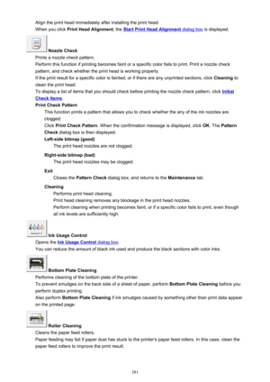 Page 381Align the print head immediately after installing the print head.When you click  Print Head Alignment , the 
Start Print Head Alignment dialog box is displayed.
 Nozzle Check
Prints a nozzle check pattern.
Perform this function if printing becomes faint or a specific color fails to print. Print a nozzle check
pattern, and check whether the print head is working properly.
If the print result for a specific color is fainted, or if there are any unprinted sections, click  Cleaning to
clean the print head....
