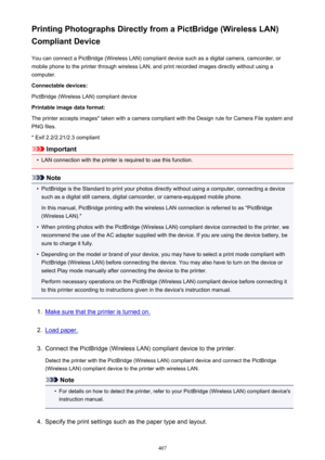 Page 407Printing Photographs Directly from a PictBridge (Wireless LAN)
Compliant Device
You can connect a PictBridge (Wireless LAN) compliant device such as a digital camera, camcorder, or
mobile phone to the printer through wireless LAN, and print recorded images directly without using a
computer.
Connectable devices:
PictBridge (Wireless LAN) compliant device
Printable image data format:
The printer accepts images* taken with a camera compliant with the Design rule for Camera File system and
PNG files.
* Exif...