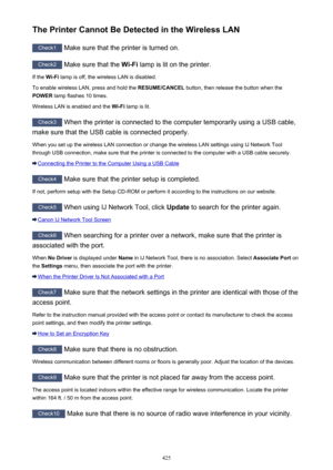 Page 425The Printer Cannot Be Detected in the Wireless LAN
Check1 Make sure that the printer is turned on.
Check2
 Make sure that the  Wi-Fi lamp is lit on the printer.
If the  Wi-Fi lamp is off, the wireless LAN is disabled.
To enable wireless LAN, press and hold the  RESUME/CANCEL button, then release the button when the
POWER  lamp flashes 10 times.
Wireless LAN is enabled and the  Wi-Fi lamp is lit.
Check3
 When the printer is connected to the computer temporarily using a USB cable,
make sure that the USB...