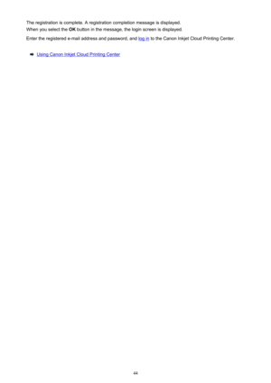 Page 44The registration is complete. A registration completion message is displayed.
When you select the  OK button in the message, the login screen is displayed.
Enter the registered e-mail address and password, and 
log in  to the Canon Inkjet Cloud Printing Center.
Using Canon Inkjet Cloud Printing Center
44 