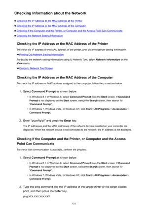 Page 431Checking Information about the Network
Checking the IP Address or the MAC Address of the Printer
Checking the IP Address or the MAC Address of the Computer
Checking If the Computer and the Printer, or Computer and the Access Point Can Communicate
Checking the Network Setting InformationChecking the IP Address or the MAC Address of the PrinterTo check the IP address or the MAC address of the printer, print out the network setting information.
Printing Out Network Setting Information
To display the network...