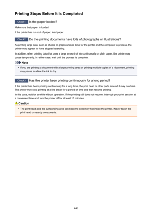 Page 440Printing Stops Before It Is Completed
Check1 Is the paper loaded?
Make sure that paper is loaded.
If the printer has run out of paper, load paper.
Check2  Do the printing documents have lots of photographs or illustrations?
As printing large data such as photos or graphics takes time for the printer and the computer to process, the
printer may appear to have stopped operating.
In addition, when printing data that uses a large amount of ink continuously on plain paper, the printer may
pause temporarily....
