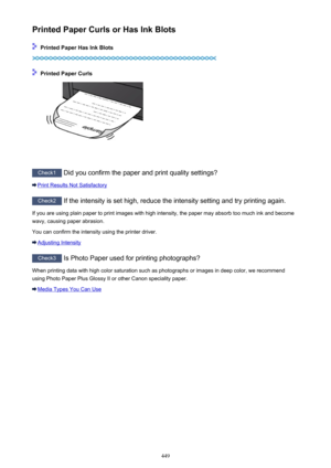 Page 449Printed Paper Curls or Has Ink Blots
 Printed Paper Has Ink Blots
 Printed Paper Curls
Check1 Did you confirm the paper and print quality settings?
Print Results Not Satisfactory
Check2  If the intensity is set high, reduce the intensity setting and try printing again.
If you are using plain paper to print images with high intensity, the paper may absorb too much ink and become wavy, causing paper abrasion.
You can confirm the intensity using the printer driver.
Adjusting Intensity
Check3  Is Photo Paper...